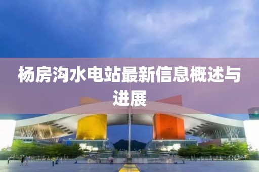 楊房溝水電站最新信息概述與進(jìn)展