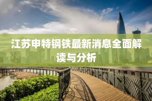 江蘇申特鋼鐵最新消息全面解讀與分析