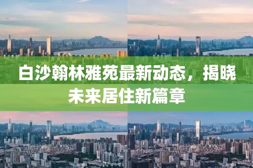 白沙翰林雅苑最新動(dòng)態(tài)，揭曉未來(lái)居住新篇章