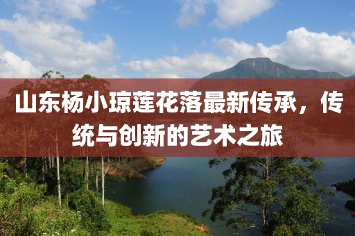 山東楊小瓊蓮花落最新傳承，傳統(tǒng)與創(chuàng)新的藝術(shù)之旅