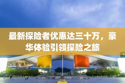 最新探險者優(yōu)惠達三十萬，豪華體驗引領(lǐng)探險之旅