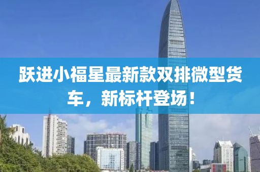 躍進(jìn)小福星最新款雙排微型貨車(chē)，新標(biāo)桿登場(chǎng)！
