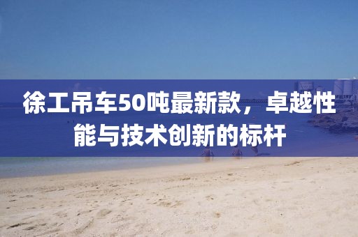 徐工吊車(chē)50噸最新款，卓越性能與技術(shù)創(chuàng  )新的標桿