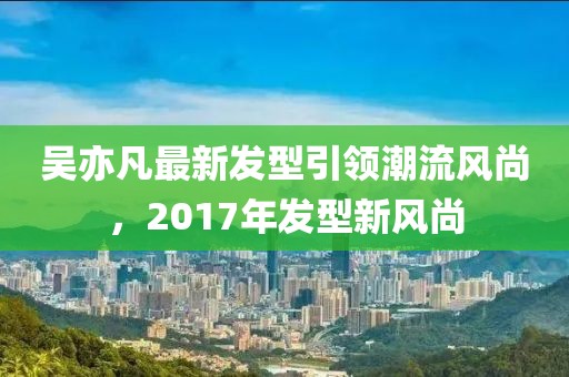 吳亦凡最新發(fā)型引領(lǐng)潮流風(fēng)尚，2017年發(fā)型新風(fēng)尚