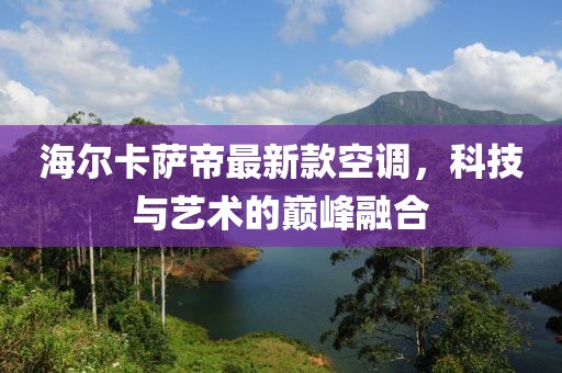 海爾卡薩帝最新款空調(diào)，科技與藝術(shù)的巔峰融合