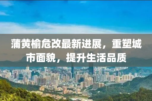 蒲黃榆危改最新進(jìn)展，重塑城市面貌，提升生活品質(zhì)