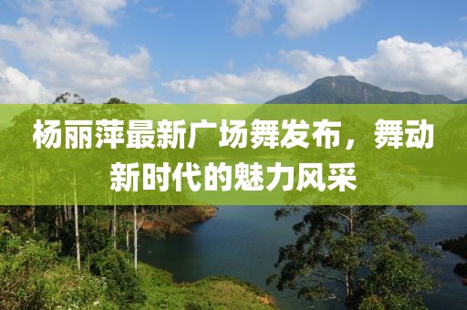 楊麗萍最新廣場(chǎng)舞發(fā)布，舞動(dòng)新時(shí)代的魅力風(fēng)采