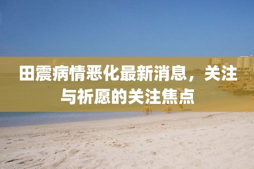 田震病情惡化最新消息，關(guān)注與祈愿的關(guān)注焦點(diǎn)