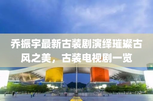 喬振宇最新古裝劇演繹璀璨古風(fēng)之美，古裝電視劇一覽