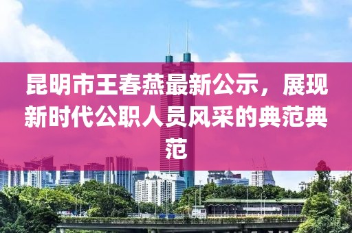 昆明市王春燕最新公示，展現(xiàn)新時代公職人員風采的典范典范