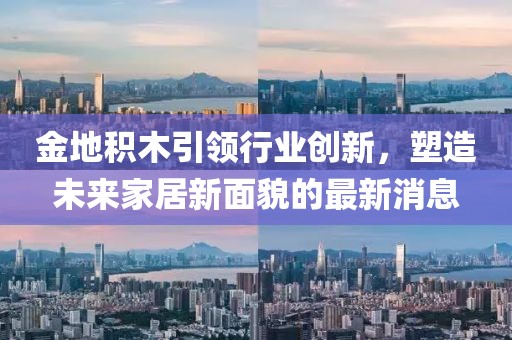 金地積木引領(lǐng)行業(yè)創(chuàng)新，塑造未來家居新面貌的最新消息