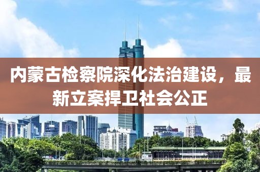 內(nèi)蒙古檢察院深化法治建設(shè)，最新立案捍衛(wèi)社會(huì)公正