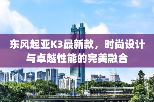 東風起亞K3最新款，時尚設(shè)計與卓越性能的完美融合