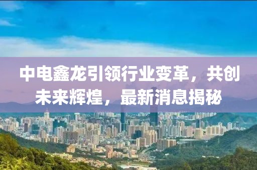 中電鑫龍引領(lǐng)行業(yè)變革，共創(chuàng)未來(lái)輝煌，最新消息揭秘
