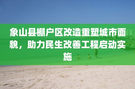 象山縣棚戶區(qū)改造重塑城市面貌，助力民生改善工程啟動實施