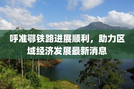 呼準鄂鐵路進(jìn)展順利，助力區域經(jīng)濟發(fā)展最新消息