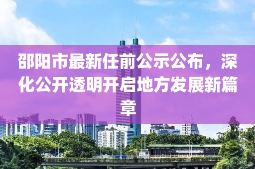 邵陽(yáng)市最新任前公示公布，深化公開(kāi)透明開(kāi)啟地方發(fā)展新篇章