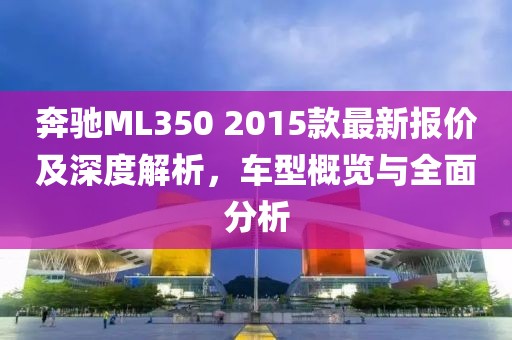 奔馳ML350 2015款最新報價及深度解析，車型概覽與全面分析