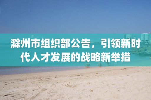 滁州市組織部公告，引領(lǐng)新時(shí)代人才發(fā)展的戰(zhàn)略新舉措