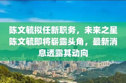 陳文毓擬任新職務(wù)，未來之星陳文毓即將嶄露頭角，最新消息透露其動向