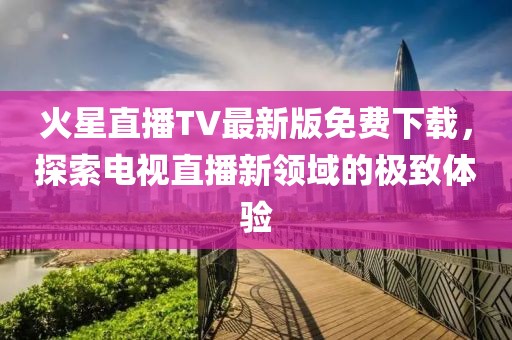 火星直播TV最新版免費(fèi)下載，探索電視直播新領(lǐng)域的極致體驗(yàn)