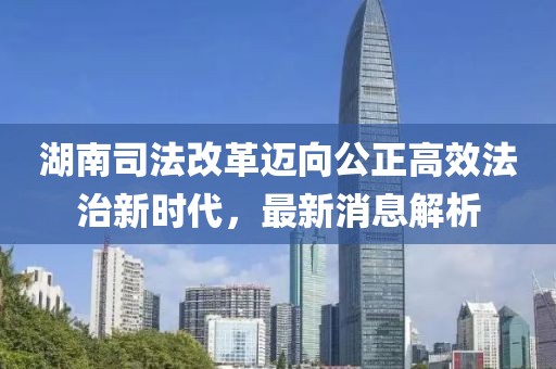 湖南司法改革邁向公正高效法治新時代，最新消息解析
