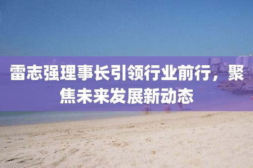 雷志強(qiáng)理事長引領(lǐng)行業(yè)前行，聚焦未來發(fā)展新動(dòng)態(tài)
