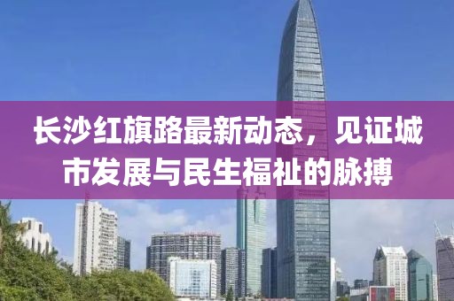 長沙紅旗路最新動態(tài)，見證城市發(fā)展與民生福祉的脈搏