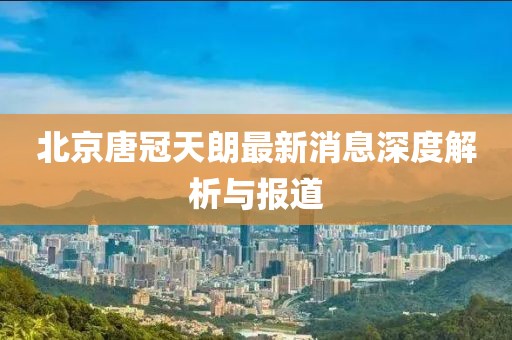 北京唐冠天朗最新消息深度解析與報道