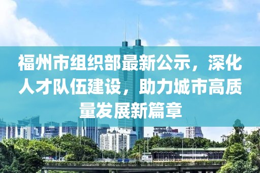 福州市組織部最新公示，深化人才隊伍建設，助力城市高質量發(fā)展新篇章
