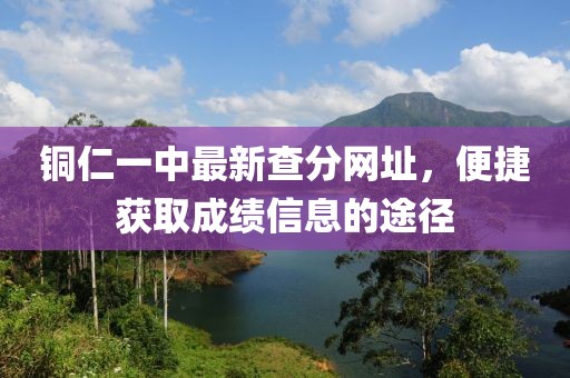 銅仁一中最新查分網(wǎng)址，便捷獲取成績(jī)信息的途徑