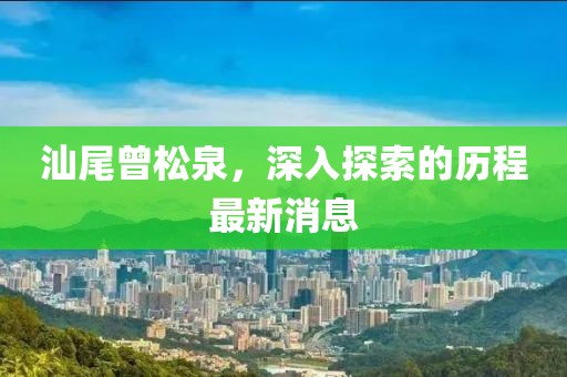 汕尾曾松泉，深入探索的歷程最新消息