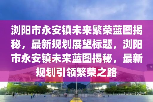 瀏陽(yáng)市永安鎮(zhèn)未來(lái)繁榮藍(lán)圖揭秘，最新規(guī)劃展望標(biāo)題，瀏陽(yáng)市永安鎮(zhèn)未來(lái)藍(lán)圖揭秘，最新規(guī)劃引領(lǐng)繁榮之路