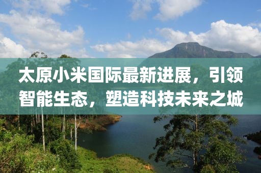 太原小米國際最新進展，引領(lǐng)智能生態(tài)，塑造科技未來之城
