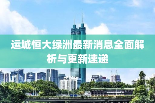運(yùn)城恒大綠洲最新消息全面解析與更新速遞