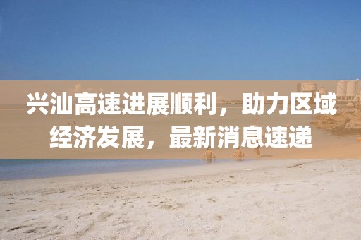 興汕高速進(jìn)展順利，助力區域經(jīng)濟發(fā)展，最新消息速遞