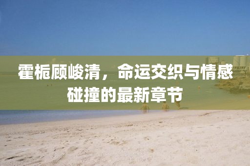 霍梔顧峻清，命運(yùn)交織與情感碰撞的最新章節(jié)