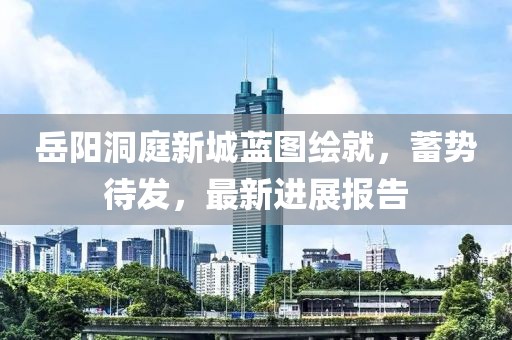 岳陽洞庭新城藍(lán)圖繪就，蓄勢待發(fā)，最新進(jìn)展報告