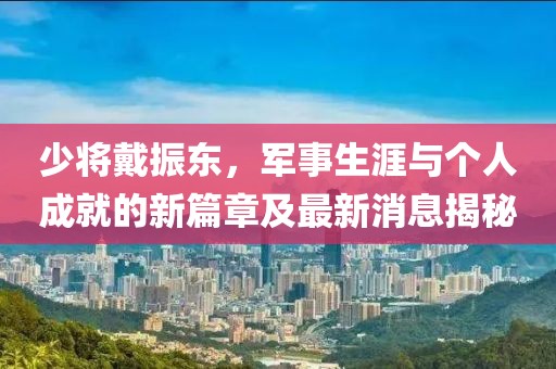 少將戴振東，軍事生涯與個(gè)人成就的新篇章及最新消息揭秘