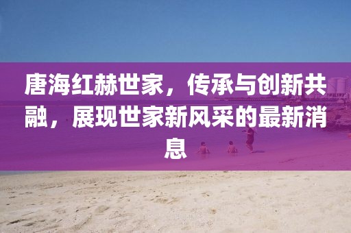 唐海紅赫世家，傳承與創(chuàng)新共融，展現(xiàn)世家新風(fēng)采的最新消息
