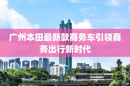 廣州本田最新款商務(wù)車(chē)引領(lǐng)商務(wù)出行新時(shí)代