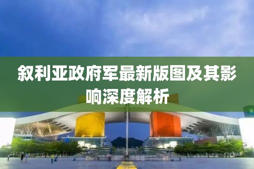 敘利亞政府軍最新版圖及其影響深度解析