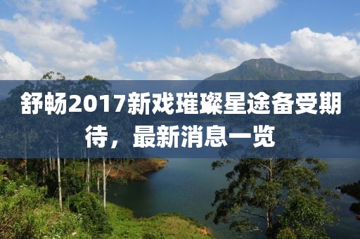 舒暢2017新戲璀璨星途備受期待，最新消息一覽