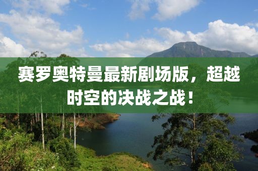 賽羅奧特曼最新劇場版，超越時空的決戰(zhàn)之戰(zhàn)！