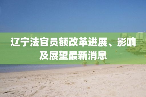 遼寧法官員額改革進(jìn)展、影響及展望最新消息