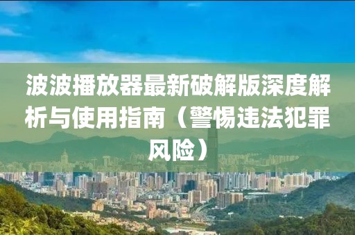 波波播放器最新破解版深度解析與使用指南（警惕違法犯罪風險）