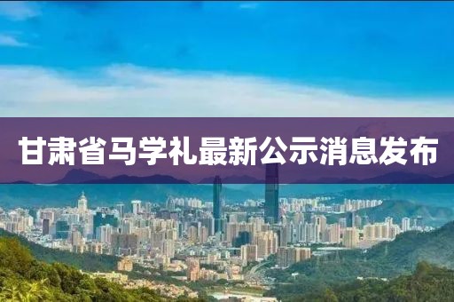 甘肅省馬學(xué)禮最新公示消息發(fā)布