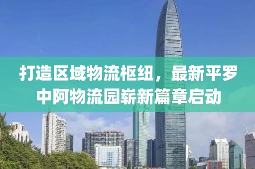 打造區(qū)域物流樞紐，最新平羅中阿物流園嶄新篇章啟動(dòng)