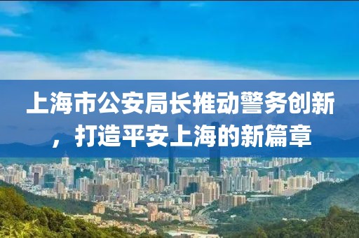 上海市公安局長(zhǎng)推動(dòng)警務(wù)創(chuàng)新，打造平安上海的新篇章
