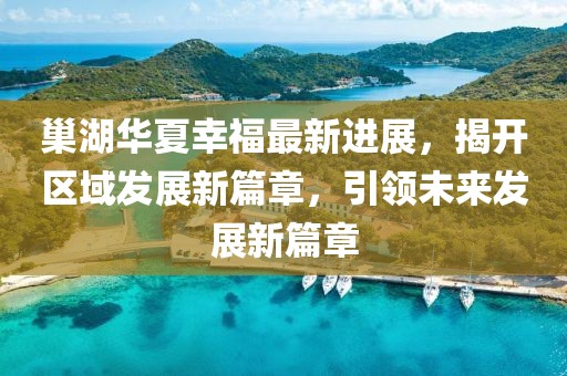 巢湖華夏幸福最新進(jìn)展，揭開區(qū)域發(fā)展新篇章，引領(lǐng)未來發(fā)展新篇章